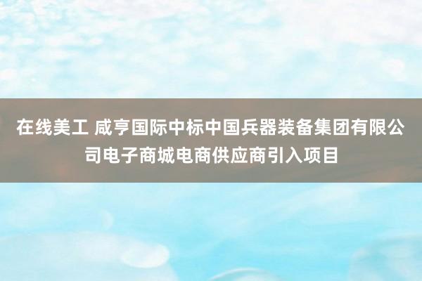 在线美工 咸亨国际中标中国兵器装备集团有限公司电子商城电商供应商引入项目