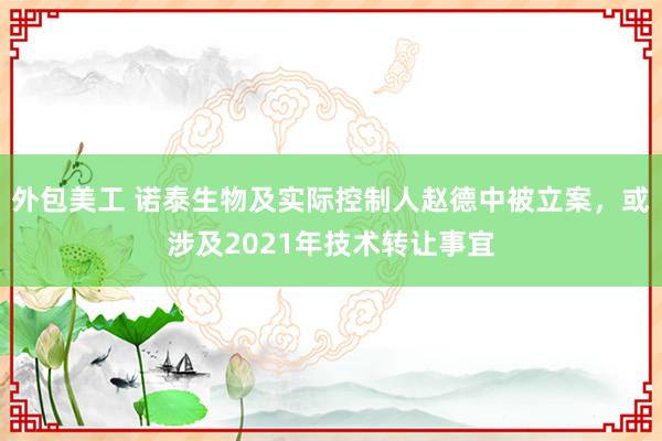 外包美工 诺泰生物及实际控制人赵德中被立案，或涉及2021年技术转让事宜