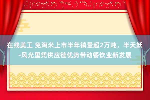 在线美工 免淘米上市半年销量超2万吨，半天妖-风光里凭供应链优势带动餐饮业新发展